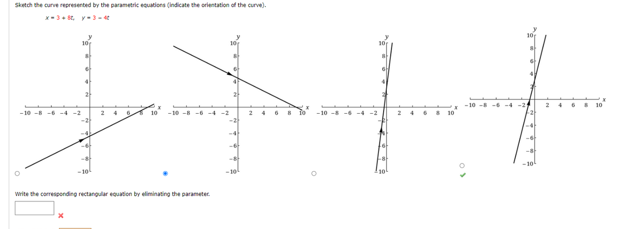 Sketch the curve represented by the parametric equations (indicate the orientation of the curve).
x = 3 + 8t, y = 3 - 4t
y
10
y
10r
y
10
y
10
8
8
8
8-
6
6F
6.
6
4
4
4
2
2
- 10 -8 -6 -4 -2
4
2
4 6 8
10
— 10 -8 —б
- 10
-6 -4
-2
4
6.
10
- 10 -8 -6 -4
-2
4
6 8
10
To
-10 -8 -6 -4
-2
2 4
6 8
10
-2
-2
-2
-R
-4
-4
E
-4
-6
-6
-6
6
-8
-8
-8
-10
- 10
- 10
Write the corresponding rectangular equation by eliminating the parameter.
