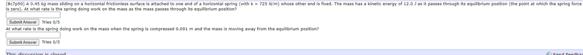(8c7p50) A 0.45 kg mass sliding on a horizontal frictionless surface is attached to one end of a horizontal spring (with k = 725 N/m) whose other end is fixed. The mass has a kinetic energy of 12.0 J as it passes through its equilibrium position (the point at which the spring force
is zero). At what rate is the spring doing work on the mass as the mass passes through its equilibrium position?
Submit Answer Tries 0/5
At what rate is the spring doing work on the mass when the spring is compressed 0.091 m and the mass is moving away from the equilibrium position?
Submit Answer Tries 0/5
This discUSsion is closod
Send Feedbac
