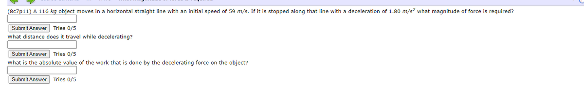 (8c7p11) A 116 kg object moves in a horizontal straight line with an initial speed of 59 m/s. If it is stopped along that line with a deceleration of 1.80 m/s? what magnitude of force is required?
Submit Answer Tries 0/5
What distance does it travel while decelerating?
Submit Answer Tries 0/5
What is the absolute value of the work that is done by the decelerating force on the object?
Submit Answer Tries 0/5
