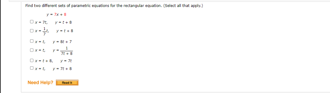 Find two different sets of parametric equations for the rectangular equation. (Select all that apply.)
y = 7x + 8
Ox = 7t,
y = t + 8
Ox =t, y = t + 8
Ox = t,
y = 8t + 7
Ox = t,
y =
7t + 8
Ox =t + 8,
Ox = t,
y = 7t
y = 7t + 8
Need Help?
Read It
