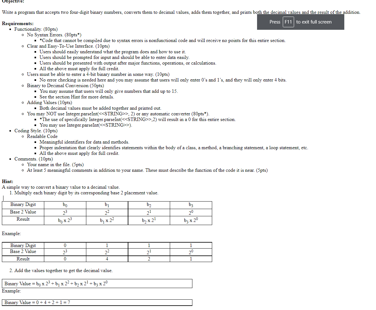 Objective:
Write a program that accepts two four-digit binary numbers, converts them to decimal values, adds them together, and prints both the decimal values and the result of the addition.
Press F11 to exit full screen
Requirements:
• Functionality. (80pts)
o No Syntax Errors. (80pts*)
- *Code that cannot be compiled due to syntax errors is nonfunctional code and will receive no points for this entire section.
o Clear and Easy-To-Use Interface. (10pts)
· Users should easily understand what the program does and how to use it.
· Users should be prompted for input and should be able to enter data easily.
Users should be presented with output after major functions, operations, or calculations.
· All the above must apply for full credit.
o Users must be able to enter a 4-bit binary number in some way. (10pts)
· No error checking is needed here and you may assume that users will only enter 0's and l's, and they will only enter 4 bits.
Binary to Decimal Conversion (50pts)
· You may assume that users will only give numbers that add up to 15.
• See the section Hint for more details.
o Adding Values (10pts)
· Both decimal values must be added together and printed out.
o You may NOT use Integer.parseInt(<<STRING>>, 2) or any automatic converter (80pts*).
• *The use of specifically Integer.parseInt(<<STRING>>,2) wil1 result in a 0 for this entire section.
· You may use Integer.parseInt(<<STRING>>).
• Coding Style. (10pts)
o Readable Code
• Meaningful identifiers for data and methods.
Proper indentation that clearly identifies statements within the body of a class, a method, a branching statement, a loop statement, etc.
All the above must apply for full credit.
• Comments. (10pts)
o Your name in the file. (5pts)
o At least 5 meaningful comments in addition to your name. These must describe the function of the code it is near. (5pts)
Hint:
A simple way to convert a binary value to a decimal value.
1. Multiply each binary digit by its corresponding base 2 placement value.
Binary Digit
bo
bị
b2
b3
Base 2 Value
23
22
21
20
Result
bo x 23
b; x 22
b, x 21
b; x 20
Example:
Binary Digit
Base 2 Value
1
1
23
22
20
Result
4.
1
2. Add the values together to get the decimal value.
Binary Value = bo x 23 + bị x 22 + b2 x 21 + b3 x 2°
Example:
Binary Value = 0 +4 + 2+1= 7
