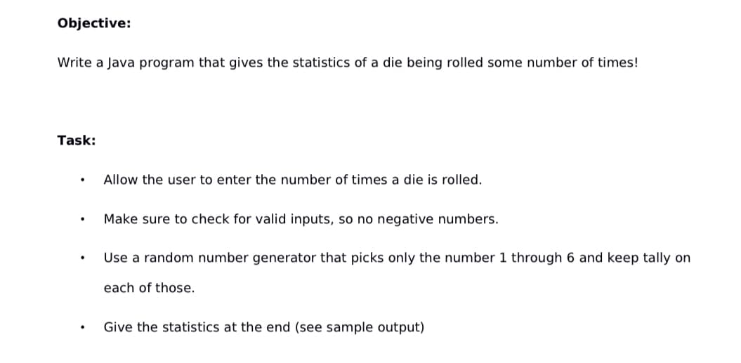 ### Objective:
Write a Java program that gives the statistics of a die being rolled some number of times!

### Task:
- **Allow the user to enter the number of times a die is rolled.**
- **Make sure to check for valid inputs, so no negative numbers.**
- **Use a random number generator that picks only the number 1 through 6 and keep tally on each of those.**
- **Give the statistics at the end (see sample output).**