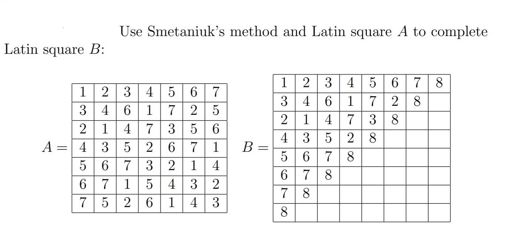 Use Smetaniuk's method and Latin square A to complete
Latin square B:
12 3 4 5
3 4
7 8
7 2 8
1 2
3 4
6 1
4 7 3
5 2 6 7
6 7
6 1
1| 4
4 3 5 2
5 | 6 7 8
6 7
3 4
7
2 5
7
3
2 1
5 6
8
| 3
7 3 2
A
A =| 4
1
В
1 4
4 3 2
43
5 6
8
6 7
7 5
1
7
8
2 6
1
8
