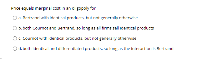 Price equals marginal cost in an oligopoly for
a. Bertrand with identical products, but not generally otherwise
O b. both Cournot and Bertrand, so long as all firms sell identical products
Oc. Cournot with identical products, but not generally otherwise
O d. both identical and differentiated products, so long as the interaction is Bertrand
