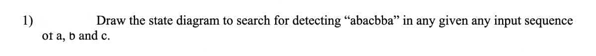 1)
Draw the state diagram to search for detecting "abacbba" in any given any input sequence
of a, b and c.