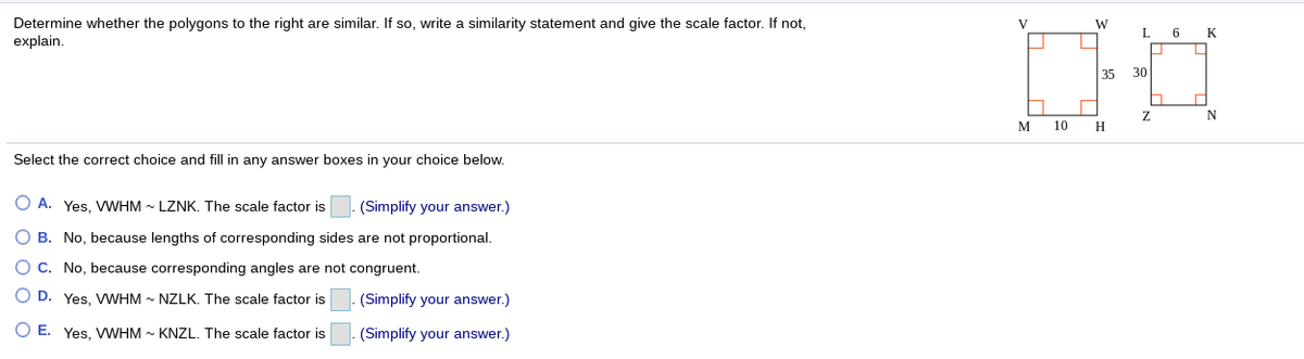 Determine whether the polygons to the right are similar. If so, write a similarity statement and give the scale factor. If not,
explain.
V
W
L
K
35
30
M
10
H
Select the correct choice and fill in any answer boxes in your choice below.
O A. Yes, VWHM - LZNK. The scale factor is
(Simplify your answer.)
O B. No, because lengths of corresponding sides are not proportional.
O C. No, because corresponding angles are not congruent.
O D. Yes. VWHM - NZLK. The scale factor is
(Simplify your answer.)
O E. Yes, VWHM - KNZL. The scale factor is
(Simplify your answer.)
