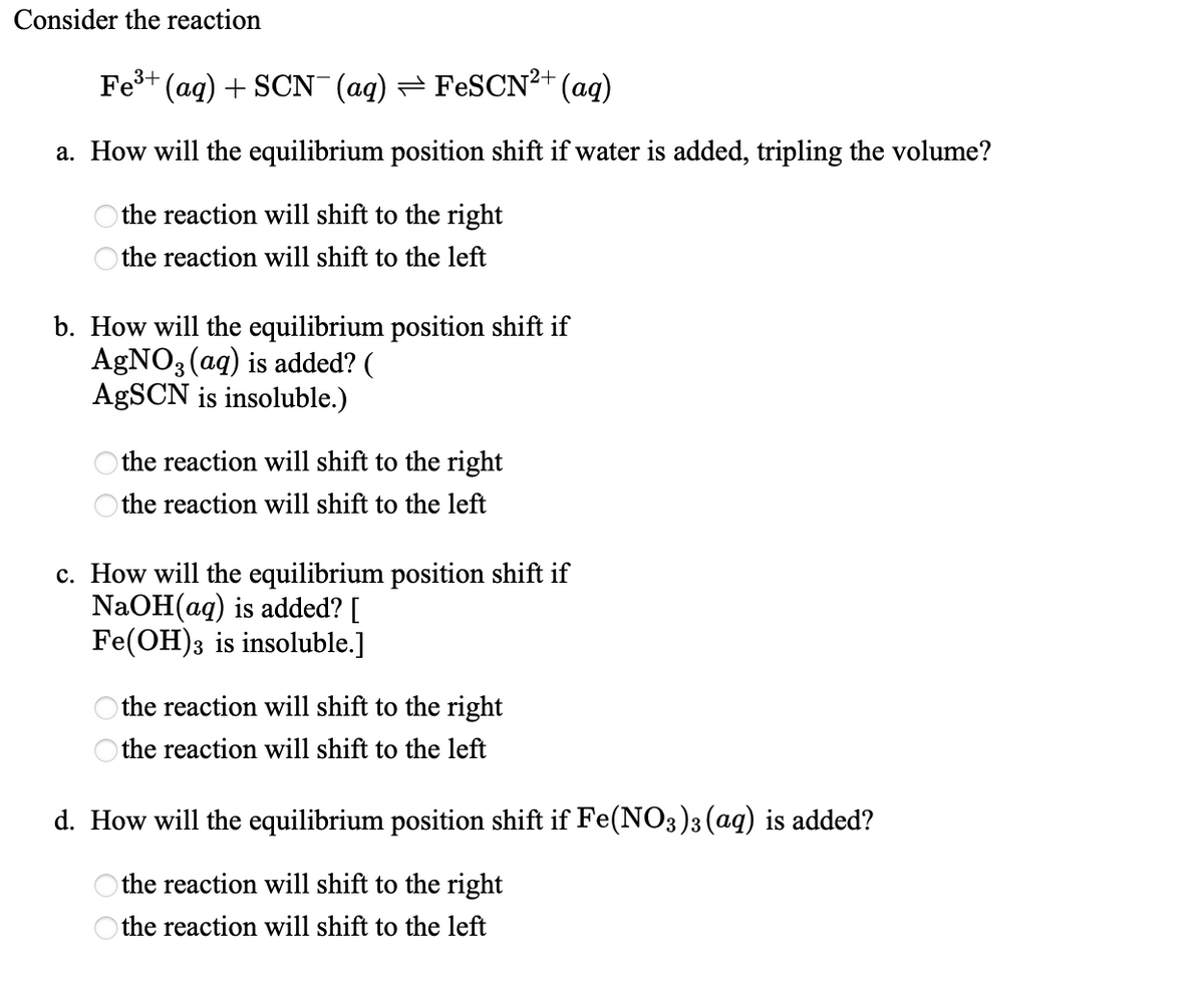 Consider the reaction
Fe3+
(aq) + SCN¯(aq) = FESCN2+ (ag)
a. How will the equilibrium position shift if water is added, tripling the volume?
the reaction will shift to the right
the reaction will shift to the left
b. How will the equilibrium position shift if
AgNO3 (aq) is added? (
AgSCN is insoluble.)
the reaction will shift to the right
the reaction will shift to the left
c. How will the equilibrium position shift if
NaOH(ag) is added? [
Fe(OH)3 is insoluble.]
the reaction will shift to the right
the reaction will shift to the left
d. How will the equilibrium position shift if Fe(NO3)3 (ag) is added?
the reaction will shift to the right
the reaction will shift to the left
