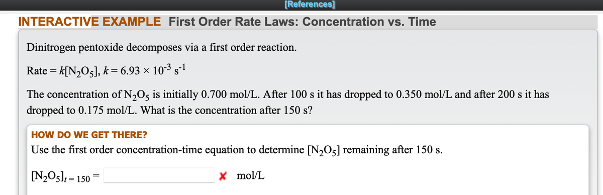 [References]
INTERACTIVE EXAMPLE First Order Rate Laws: Concentration vs. Time
Dinitrogen pentoxide decomposes via a first order reaction.
Rate = k[N2O5], k= 6.93 × 10-3 s-1
The concentration of N,O5 is initially 0.700 mol/L. After 100 s it has dropped to 0.350 mol/L and after 200 s it has
dropped to 0.175 mol/L. What is the concentration after 150 s?
HOW DO WE GET THERE?
Use the first order concentration-time equation to determine [N2O5] remaining after 150 s.
[N205] = 150
X mol/L
