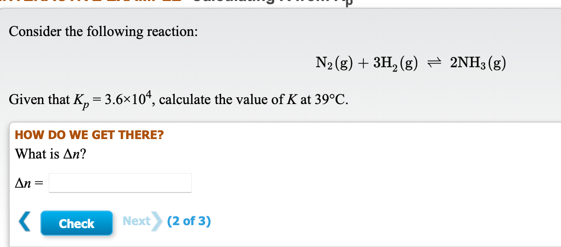 Consider the following reaction:
N2 (g) + 3H, (g) = 2NH3(g)
Given that K, = 3.6×10“, calculate the value of K at 39°C.
HOW DO WE GET THERE?
What is An?
An =
Check
Next (2 of 3)
