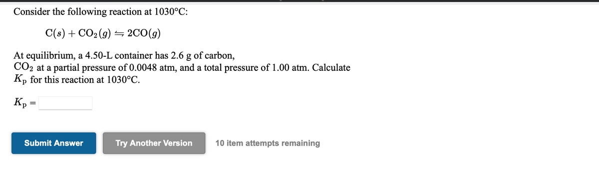 Consider the following reaction at 1030°C:
C(s) + CO2 (g) 5 2C0(g)
At equilibrium, a 4.50-L container has 2.6 g of carbon,
CO2 at a partial pressure of 0.0048 atm, and a total pressure of 1.00 atm. Calculate
Kp for this reaction at 1030°C.
Submit Answer
Try Another Version
10 item attempts remaining
