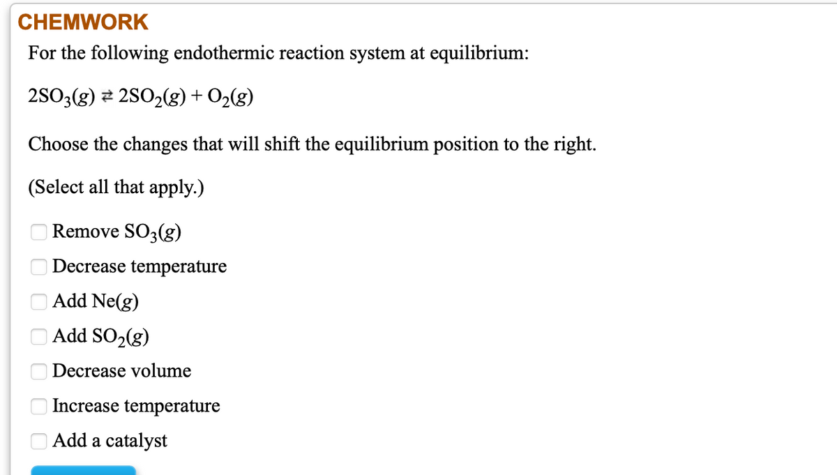 CHEMWORK
For the following endothermic reaction system at equilibrium:
2SO3(g) 2 2S0,(g) + O2(g)
Choose the changes that will shift the equilibrium position to the right.
(Select all that apply.)
Remove SO3(g)
Decrease temperature
Add Ne(g)
| Add SO2(g)
Decrease volume
Increase temperature
Add a catalyst
