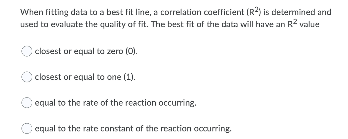 When fitting data to a best fit line, a correlation coefficient (R2) is determined and
used to evaluate the quality of fit. The best fit of the data will have an R² value
closest or equal to zero (0).
closest or equal to one (1).
equal to the rate of the reaction occurring.
equal to the rate constant of the reaction occurring.
