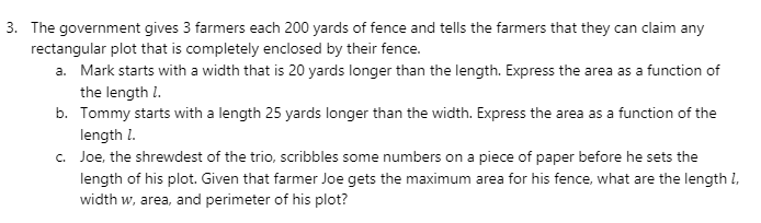 3. The government gives 3 farmers each 200 yards of fence and tells the farmers that they can claim any
rectangular plot that is completely enclosed by their fence.
a. Mark starts with a width that is 20 yards longer than the length. Express the area as a function of
the length I.
b. Tommy starts with a length 25 yards longer than the width. Express the area as a function of the
length l.
c. Joe, the shrewdest of the trio, scribbles some numbers on a piece of paper before he sets the
length of his plot. Given that farmer Joe gets the maximum area for his fence, what are the length l,
width w, area, and perimeter of his plot?
