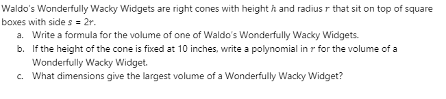 Waldo's Wonderfully Wacky Widgets are right cones with height h and radius r that sit on top of square
boxes with side s = 2r.
a. Write a formula for the volume of one of Waldo's Wonderfully Wacky Widgets.
b. If the height of the cone is fixed at 10 inches, write a polynomial in r for the volume of a
Wonderfully Wacky Widget.
c. What dimensions give the largest volume of a Wonderfully Wacky Widget?
