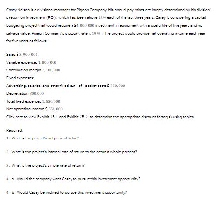 Casey Nelson is a divisional manager for Pigeon Company. His annual pay raises are largely determined by his division'
s return on investment (ROI), which has been above 23% each of the last three years. Casey is considering a capital
budgeting project that would require a $4,000,000 investment in equipment with a useful life of five years and no
salvage value. Pigeon Company's discount rate is 19 %. The project would provide net operating income each year
for five years as follows:
Sales $3,900,000
Variable expenses 1,800,000
Contribution margin 2,100,000
Fixed expenses:
Advertising, salaries, and other fixed out-of-pocket costs $750,000
Depreciation 800,000
Total fixed expenses 1,550,000
Net operating income $ 550,000
Click here to view Exhibit 78-1 and Exhibit 7B-2, to determine the appropriate discount factor(s) using tables.
Required:
1. What is the project's net present value?
2. What is the project's internal rate of return to the nearest whole percent?
3. What is the project's simple rate of return?
4-a. Would the company went Casey to pursue this investment opportunity?
4-b. Would Casey be inclined to pursue this investment opportunity?