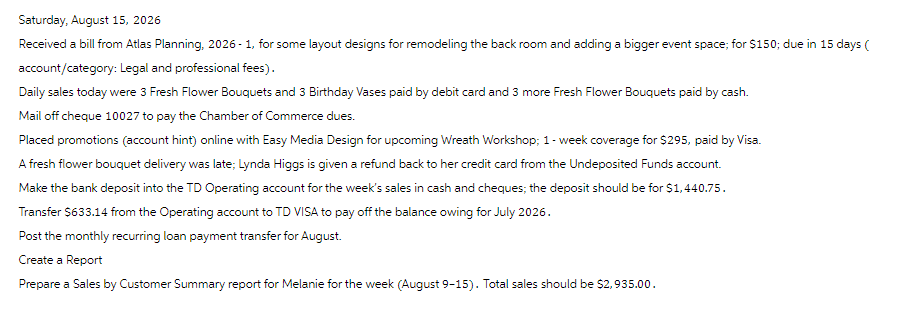 Saturday, August 15, 2026
Received a bill from Atlas Planning, 2026-1, for some layout designs for remodeling the back room and adding a bigger event space; for $150; due in 15 days (
account/category: Legal and professional fees).
Daily sales today were 3 Fresh Flower Bouquets and 3 Birthday Vases paid by debit card and 3 more Fresh Flower Bouquets paid by cash.
Mail off cheque 10027 to pay the Chamber of Commerce dues.
Placed promotions (account hint) online with Easy Media Design for upcoming Wreath Workshop; 1-week coverage for $295, paid by Visa.
A fresh flower bouquet delivery was late; Lynda Higgs is given a refund back to her credit card from the Undeposited Funds account.
Make the bank deposit into the TD Operating account for the week's sales in cash and cheques; the deposit should be for $1,440.75.
Transfer $633.14 from the Operating account to TD VISA to pay off the balance owing for July 2026.
Post the monthly recurring loan payment transfer for August.
Create a Report
Prepare a Sales by Customer Summary report for Melanie for the week (August 9-15). Total sales should be $2,935.00.