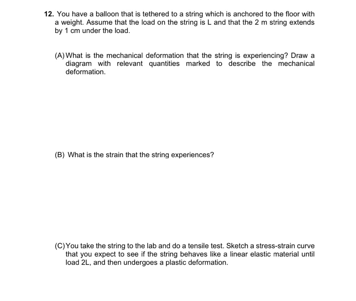 12. You have a balloon that is tethered to a string which is anchored to the floor with
a weight. Assume that the load on the string is L and that the 2 m string extends
by 1 cm under the load.
(A) What is the mechanical deformation that the string is experiencing? Draw a
diagram with relevant quantities marked to describe the mechanical
deformation.
(B) What is the strain that the string experiences?
(C)You take the string to the lab and do a tensile test. Sketch a stress-strain curve
that you expect to see if the string behaves like a linear elastic material until
load 2L, and then undergoes a plastic deformation.
