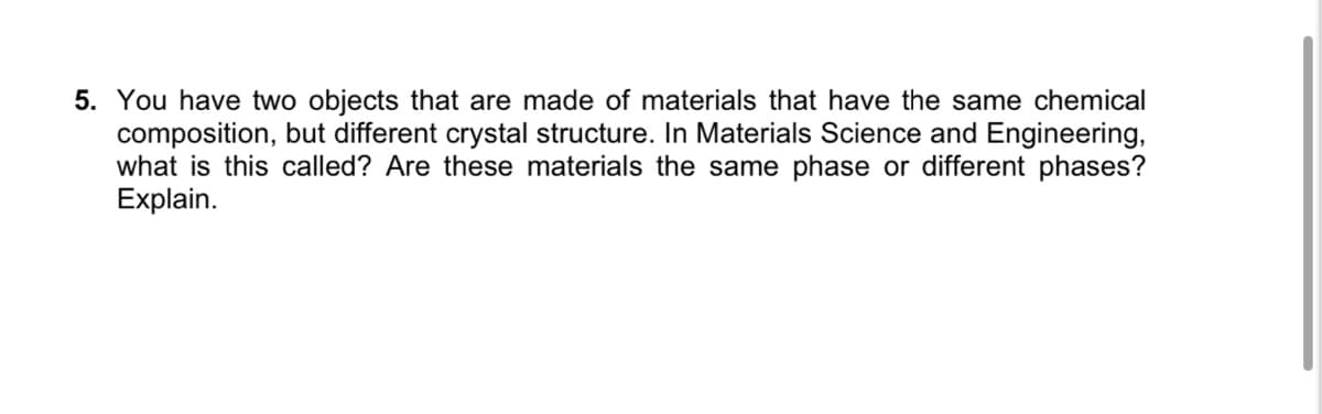 5. You have two objects that are made of materials that have the same chemical
composition, but different crystal structure. In Materials Science and Engineering,
what is this called? Are these materials the same phase or different phases?
Explain.
