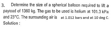 3. Determine the size of a spherical balloon required to lift a
payload of 1360 kg. The gas to be used is helium at 101.3 kPa
and 23°C. The surrounding air is at 1.012 bars and at 10 deg C.
Solution: