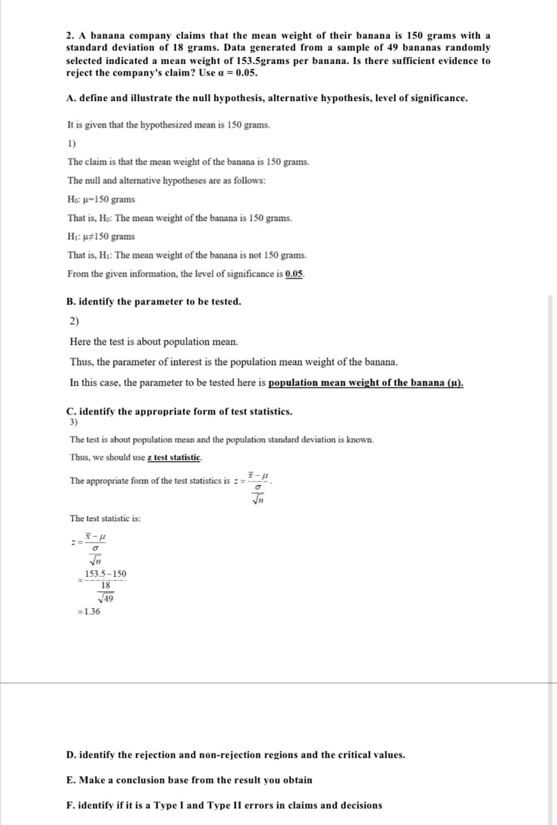 2. A banana company claims that the mean weight of their banana is 150 grams with a
standard deviation of 18 grams. Data generated from a sample of 49 bananas randomly
selected indicated a mean weight of 153.5grams per banana. Is there sufficient evidence to
reject the company's claim? Use a = 0.05.
A. define and illustrate the null hypothesis, alternative hypothesis, level of significance.
It is given that the hypothesized mean is 150 grams.
1)
The claim is that the mean weight of the banana is 150 grams.
The null and alternative hypotheses are as follows:
Họ: u=150 grams
That is, Họ: The mean weight of the banana is 150 grams.
H1: µ#150 grams
That is, H1: The mean weight of the banana is not 150 grams.
From the given information, the level of significance is 0.05.
B. identify the parameter to be tested.
2)
Here the test is about population mean.
Thus, the parameter of interest is the population mean weight of the banana.
In this case, the parameter to be tested here is population mean weight of the banana (u).
C. identify the appropriate form of test statistics.
3)
The test is about population mean and the population standard deviation is known.
Thus, we should use z test statistic.
The appropriate form of the test statistics is :=
The test statistic is:
In
153.5-150
18
V49
=1.36
D. identify the rejection and non-rejection regions and the critical values.
E. Make a conclusion base from the result you obtain
F. identify if it is a Type I and Type II errors in claims and decisions
