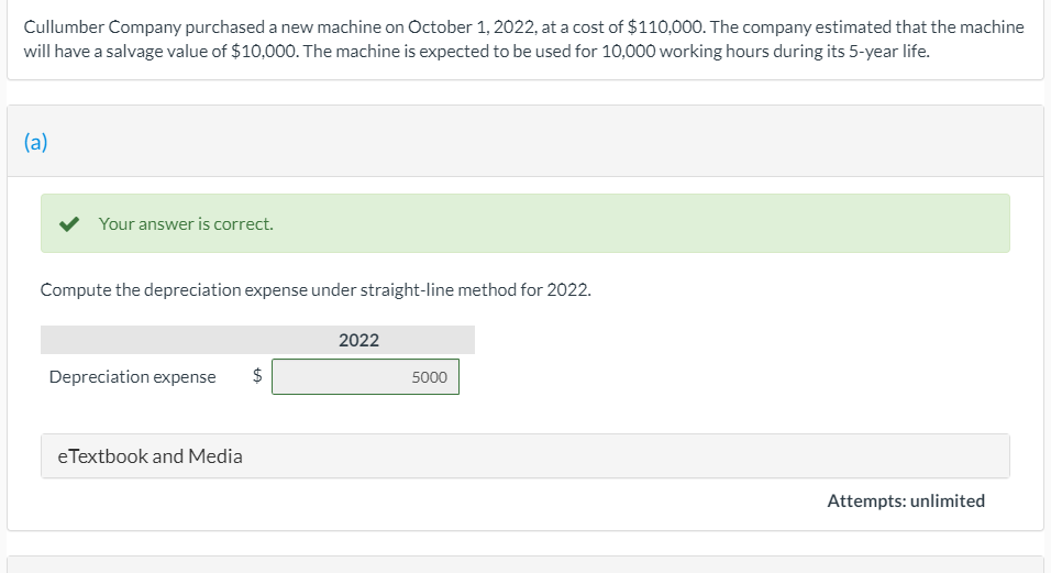 Cullumber Company purchased a new machine on October 1, 2022, at a cost of $110,000. The company estimated that the machine
will have a salvage value of $10,000. The machine is expected to be used for 10,000 working hours during its 5-year life.
(a)
Your answer is correct.
Compute the depreciation expense under straight-line method for 2022.
2022
Depreciation expense
5000
eTextbook and Media
Attempts: unlimited
%24
