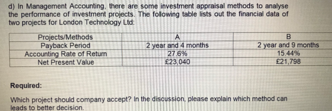 d) In Management Accounting, there are some investment appraisal methods to analyse
the performance of investment projects. The following table lists out the financial data of
two projects for London Technology Ltd:
Projects/Methods
Payback Period
Accounting Rate of Return
Net Present Value
2 year and 4 months
27.6%
£23,040
2 year and 9 months
15.44%
£21,798
Required:
Which project should company accept? In the discussion, please explain which method can
leads to better decision.
