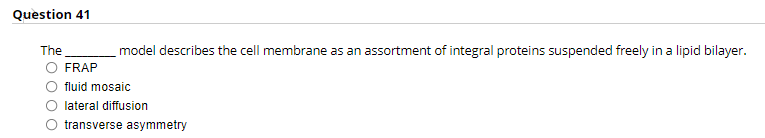 Question 41
The
model describes the cell membrane as an assortment of integral proteins suspended freely in a lipid bilayer.
FRAP
fluid mosaic
lateral diffusion
transverse asymmetry