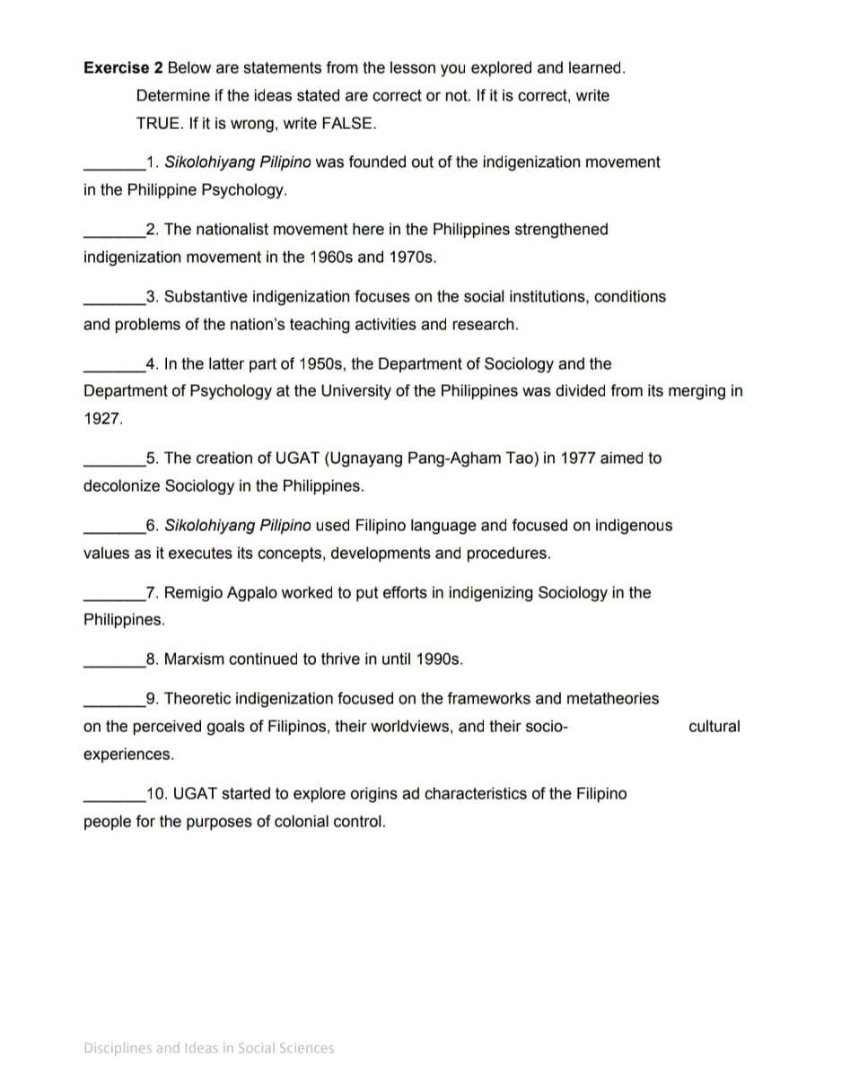 Exercise 2 Below are statements from the lesson you explored and learned.
Determine if the ideas stated are correct or not. If it is correct, write
TRUE. If it is wrong, write FALSE.
1. Sikolohiyang Pilipino was founded out of the indigenization movement
in the Philippine Psychology.
2. The nationalist movement here in the Philippines strengthened
indigenization movement in the 1960s and 1970s.
3. Substantive indigenization focuses on the social institutions, conditions
and problems of the nation's teaching activities and research.
_4. In the latter part of 1950s, the Department of Sociology and the
Department of Psychology at the University of the Philippines was divided from its merging in
1927.
5. The creation of UGAT (Ugnayang Pang-Agham Tao) in 1977 aimed to
decolonize Sociology in the Philippines.
_6. Sikolohiyang Pilipino used Filipino language and focused on indigenous
values as it executes its concepts, developments and procedures.
_7. Remigio Agpalo worked to put efforts in indigenizing Sociology in the
Philippines.
8. Marxism continued to thrive in until 1990s.
9. Theoretic indigenization focused on the frameworks and metatheories
on the perceived goals of Filipinos, their worldviews, and their socio-
cultural
experiences.
_10. UGAT started to explore origins ad characteristics of the Filipino
people for the purposes of colonial control.
Disciplines and Ideas in Social Sciences
