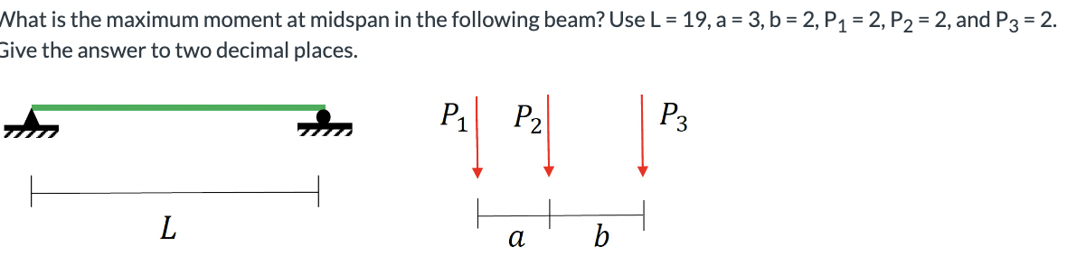 What is the maximum moment at midspan in the following beam? Use L = 19, a = 3, b = 2, P₁ = 2, P₂ = 2, and P3 = 2.
Give the answer to two decimal places.
L
P₁
P₂
α
b
P3