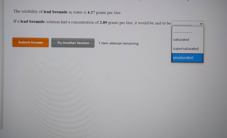 The solubility of lead bromide in water is 4.27 grams per liter.
If a lead bromide solution had a concentration of 2.89 grams per liter, it would be said to be
Submit Answer
Try Another Version
1 item attempt remaining
saturated
supersaturated
unsaturated