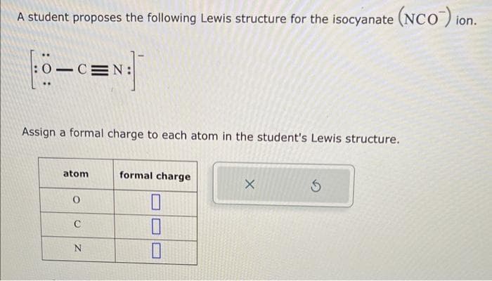 A student proposes the following Lewis structure for the isocyanate (NCO) ion.
D-CEN:
Assign a formal charge to each atom in the student's Lewis structure.
atom
formal charge
х
☐
C
N
☐
☐
G