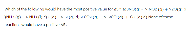 Which of the following would have the most positive value for AS ? a)3NO(g) - > NO2 (g) + N2O(g) b
)NH3 (g) -> NH3 (1) c)21(g) -> 12 (g) d) 2 CO2 (g) -> 2CO (g) + O2 (g) e) None of these
reactions would have a positive AS.