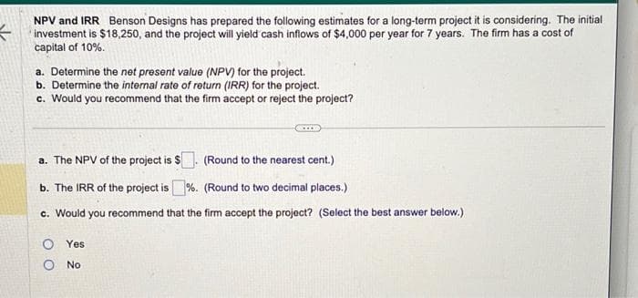 3
NPV and IRR Benson Designs has prepared the following estimates for a long-term project it is considering. The initial
investment is $18,250, and the project will yield cash inflows of $4,000 per year for 7 years. The firm has a cost of
capital of 10%.
a. Determine the net present value (NPV) for the project.
b. Determine the internal rate of return (IRR) for the project.
c. Would you recommend that the firm accept or reject the project?
a. The NPV of the project is $
(Round to the nearest cent.)
b. The IRR of the project is%. (Round to two decimal places.)
c. Would you recommend that the firm accept the project? (Select the best answer below.)
OYes
O No