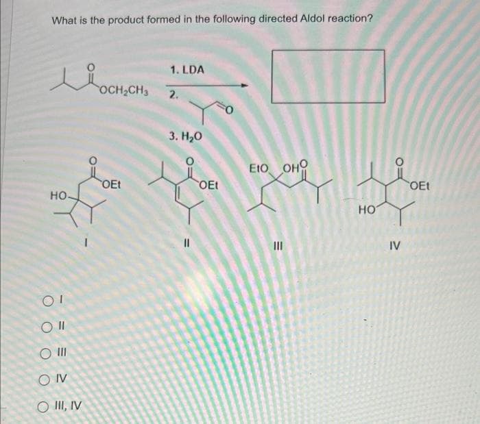 What is the product formed in the following directed Aldol reaction?
KO
HO
OI
O II
O III
SONV
O III, IV
OCH₂CH3
OEt
1. LDA
2.
3. H₂O
||
OEt
EtO OHO
III
HO
IV
OEt