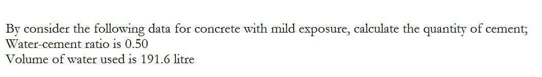 By consider the following data for concrete with mild exposure, calculate the quantity of cement;
Water-cement ratio is 0.50
Volume of water used is 191.6 litre