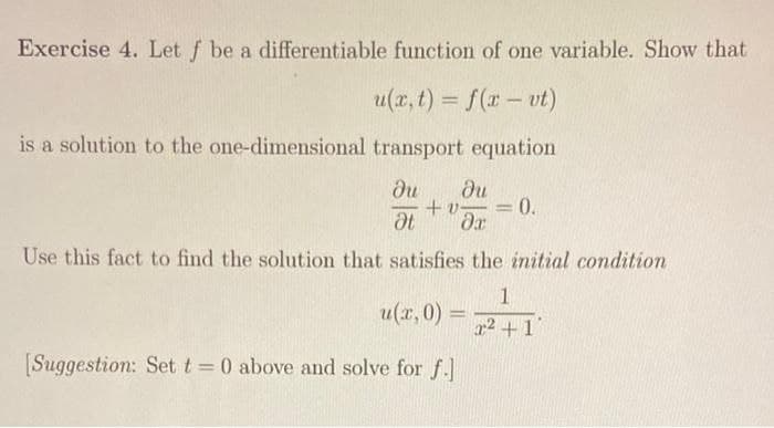 Exercise 4. Let f be a differentiable function of one variable. Show that
u(x, t) = f(x - vt)
is a solution to the one-dimensional transport equation
ди ди
+v-
Ət da
Use this fact to find the solution that satisfies the initial condition
u(x,0) =
=
[Suggestion: Set t = 0 above and solve for f.]
-
0.
1
22 +1