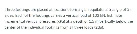 Three footings are placed at locations forming an equilateral triangle of 5 m
sides. Each of the footings carries a vertical load of 103 kN. Estimate
incremental vertical pressures (kPa) at a depth of 1.5 m vertically below the
center of the individual footings from all three loads (2dp).