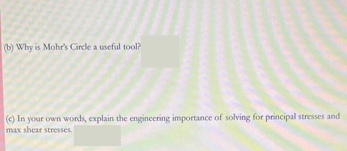 (b) Why is Mohr's Circle a useful tool?
(c) In your own words, explain the engineering importance of solving for principal stresses and
max shear stresses.