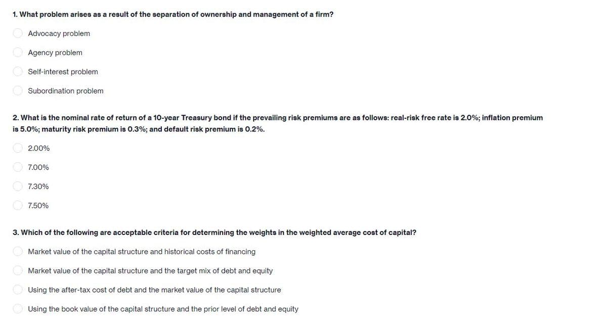 1. What problem arises as a result of the separation of ownership and management of a firm?
Advocacy problem
Agency problem
Self-interest problem
Subordination problem
2. What is the nominal rate of return of a 10-year Treasury bond if the prevailing risk premiums are as follows: real-risk free rate is 2.0%; inflation premium
is 5.0%; maturity risk premium is 0.3%; and default risk premium is 0.2%.
O 2.00%
7.00%
O 7.30%
7.50%
3. Which of the following are acceptable criteria for determining the weights in the weighted average cost of capital?
Market value of the capital structure and historical costs of financing
Market value of the capital structure and the target mix of debt and equity
Using the after-tax cost of debt and the market value of the capital structure
Using the book value of the capital structure and the prior level of debt and equity
