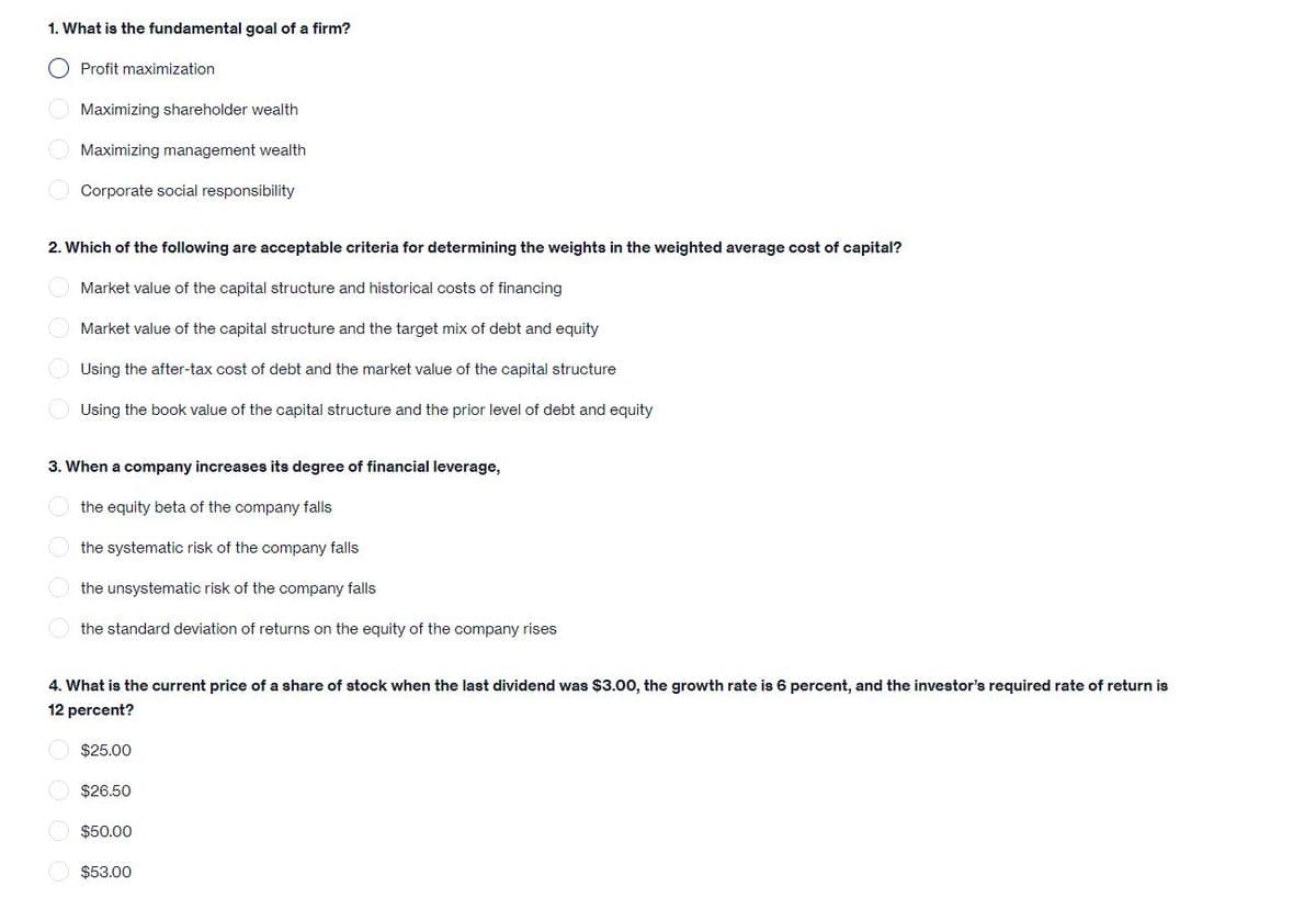 1. What is the fundamental goal of a firm?
Profit maximization
Maximizing shareholder wealth
O Maximizing management wealth
Corporate social responsibility
2. Which of the following are acceptable criteria for determining the weights in the weighted average cost of capital?
Market value of the capital structure and historical costs of financing
O Market value of the capital structure and the target mix of debt and equity
Using the after-tax cost of debt and the market value of the capital structure
Using the book value of the capital structure and the prior level of debt and equity
3. When a company increases its degree of financial leverage,
the equity beta of the company falls
the systematic risk of the company falls
the unsystematic risk of the company falls
the standard deviation of returns on the equity of the company rises
4. What is the current price of a share of stock when the last dividend was $3.00, the growth rate is 6 percent, and the investor's required rate of return is
12 percent?
$25.00
$26.50
$50.00
$53.00
