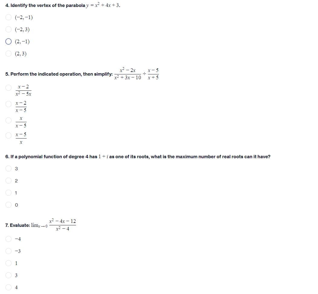 4. Identify the vertex of the parabola y = x + 4x + 3.
(-2,-1)
(-2, 3)
O (2, -1)
O (2, 3)
x - 2x
x2 + 3x – 10
x- 5
5. Perform the indicated operation, then simplify:
x+ 5
x- 2
x2 – 5x
x-2
x- 5
6. If a polynomial function of degree 4 has 1 +i as one of its roots, what is the maximum number of real roots can it have?
3
1
x2 - 4x - 12
7. Evaluate: limx-0
x2 – 4
-4
O -3
1
3
4
