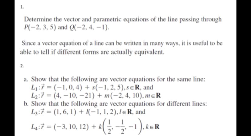 1.
Determine the vector and parametric equations of the line passing through
P(-2, 3, 5) and Q(-2, 4, -1).
Since a vector equation of a line can be written in many ways, it is useful to be
able to tell if different forms are actually equivalent.
2.
a. Show that the following are vector equations for the same line:
L₁:7=(-1,0, 4) + s(-1, 2, 5), sER, and
L₂:7 (4, -10, -21) + m(-2, 4, 10), m=R
=
b. Show that the following are vector equations for different lines:
L3:7 = (1, 6, 1) + (−1, 1, 2), lɛR, and
1 1
L4:7 = (−3, 10, 12) + k( ½, —⁄, −1 ), ker
2' 2'