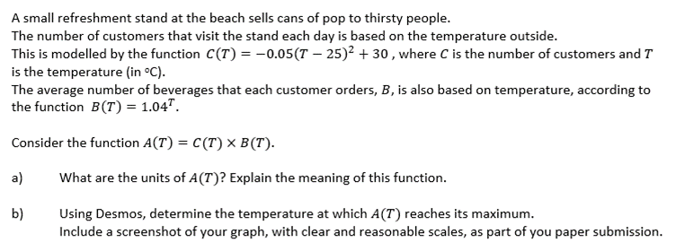 A small refreshment stand at the beach sells cans of pop to thirsty people.
The number of customers that visit the stand each day is based on the temperature outside.
This is modelled by the function C(T) = -0.05(T – 25)² + 30 , where C is the number of customers and T
is the temperature (in °C).
The average number of beverages that each customer orders, B, is also based on temperature, according to
the function B(T) = 1.04".
Consider the function A(T) = C(T) × B (T).
a)
What are the units of A(T)? Explain the meaning of this function.
b)
Using Desmos, determine the temperature at which A(T) reaches its maximum.
Include a screenshot of your graph, with clear and reasonable scales, as part of you paper submission.
