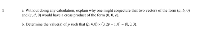 a. Without doing any calculation, explain why one might conjecture that two vectors of the form (a, b, 0)
and (c, d, 0) would have a cross product of the form (0, 0, e).
b. Determine the value(s) of p such that (p. 4,0) x (3, 2p-1,0) = (0,0,3).