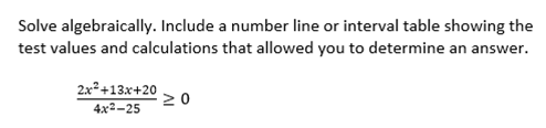 Solve algebraically. Include a number line or interval table showing the
test values and calculations that allowed you to determine an answer.
2x2+13x+20
20
4x2-25
