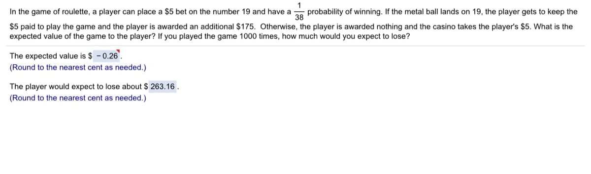 In the game of roulette, a player can place a $5 bet on the number 19 and have a
probability of winning. If the metal ball lands on 19, the player gets to keep the
38
$5 paid to play the game and the player is awarded an additional $175. Otherwise, the player is awarded nothing and the casino takes the player's $5. What is the
expected value of the game to the player? If you played the game 1000 times, how much would you expect to lose?
The expected value is $ - 0.26.
(Round to the nearest cent as needed.)
The player would expect to lose about $ 263.16.
(Round to the nearest cent as needed.)
