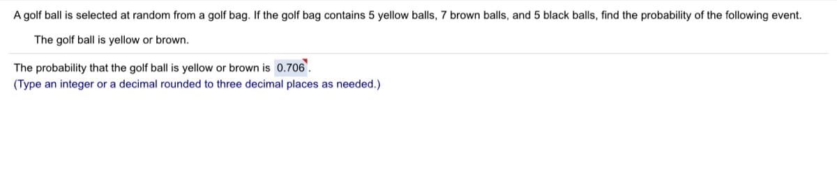 A golf ball is selected at random from a golf bag. If the golf bag contains 5 yellow balls, 7 brown balls, and 5 black balls, find the probability of the following event.
The golf ball is yellow or brown.
The probability that the golf ball is yellow or brown is 0.706.
(Type an integer or a decimal rounded to three decimal places as needed.)
