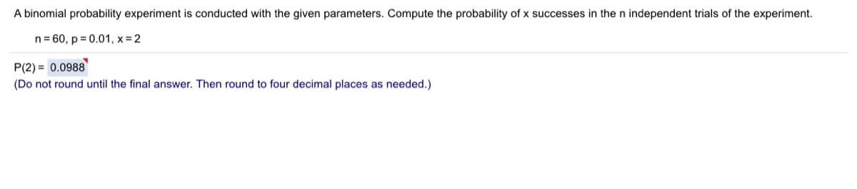 A binomial probability experiment is conducted with the given parameters. Compute the probability of x successes in the n independent trials of the experiment.
n= 60, p = 0.01, x = 2
P(2) = 0.0988
(Do not round until the final answer. Then round to four decimal places as needed.)
