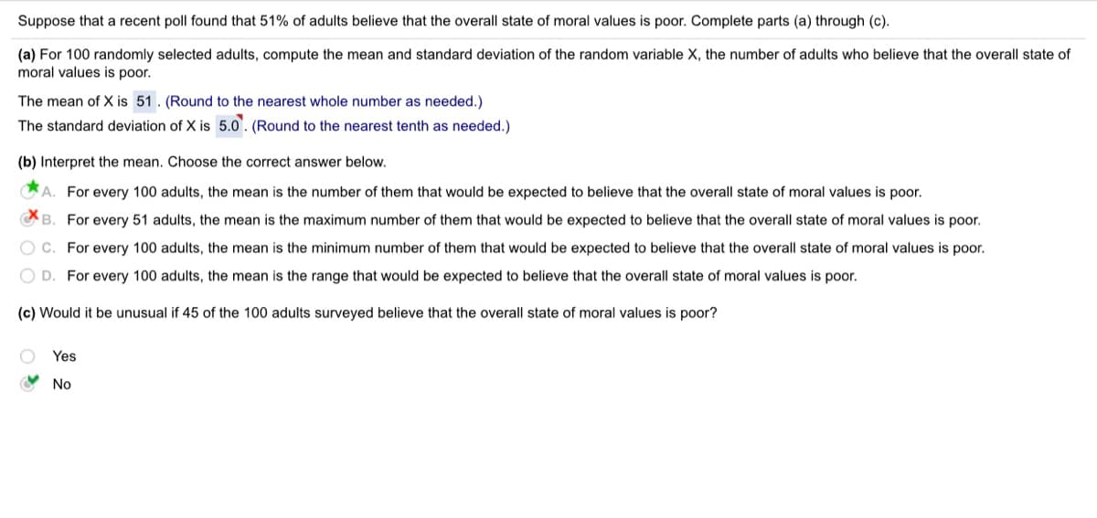 Suppose that a recent poll found that 51% of adults believe that the overall state of moral values is poor. Complete parts (a) through (c).
(a) For 100 randomly selected adults, compute the mean and standard deviation of the random variable X, the number of adults who believe that the overall state of
moral values is poor.
The mean of X is 51. (Round to the nearest whole number as needed.)
The standard deviation of X is 5.0'. (Round to the nearest tenth as needed.)
(b) Interpret the mean. Choose the correct answer below.
A. For every 100 adults, the mean is the number of them that would be expected to believe that the overall state of moral values is poor.
CB. For every 51 adults, the mean is the maximum number of them that would be expected to believe that the overall state of moral values is poor.
O C. For every 100 adults, the mean is the minimum number of them that would be expected to believe that the overall state of moral values is poor.
O D. For every 100 adults, the mean is the range that would be expected to believe that the overall state of moral values is poor.
(c) Would it be unusual if 45 of the 100 adults surveyed believe that the overall state of moral values is poor?
Yes
O No
