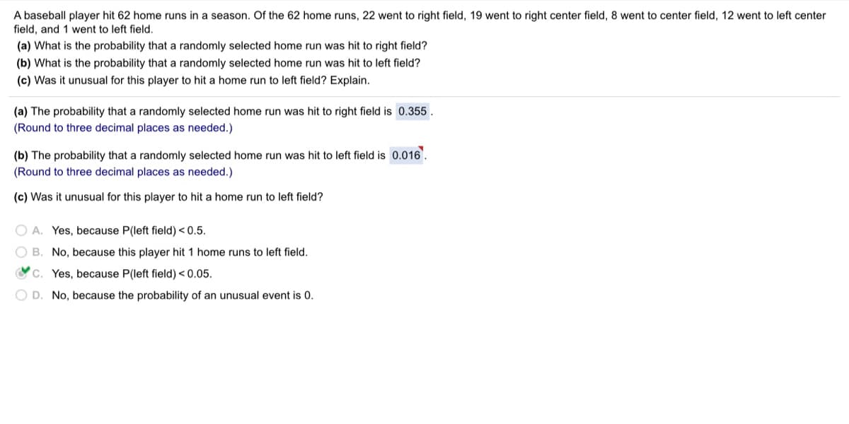 A baseball player hit 62 home runs in a season. Of the 62 home runs, 22 went to right field, 19 went to right center field, 8 went to center field, 12 went to left center
field, and 1 went to left field.
(a) What is the probability that a randomly selected home run was hit to right field?
(b) What is the probability that a randomly selected home run was hit to left field?
(c) Was it unusual for this player to hit a home run to left field? Explain.
(a) The probability that a randomly selected home run was hit
right field is 0.355.
(Round to three decimal places as needed.)
(b) The probability that a randomly selected home run was hit to left field is 0.016.
(Round to three decimal places as needed.)
(c) Was it unusual for this player to hit a home run to left field?
O A. Yes, because P(left field) < 0.5.
O B. No, because this player hit 1 home runs to left field.
Oc. Yes, because P(left field) < 0.05.
O D. No, because the probability of an unusual event is 0.
